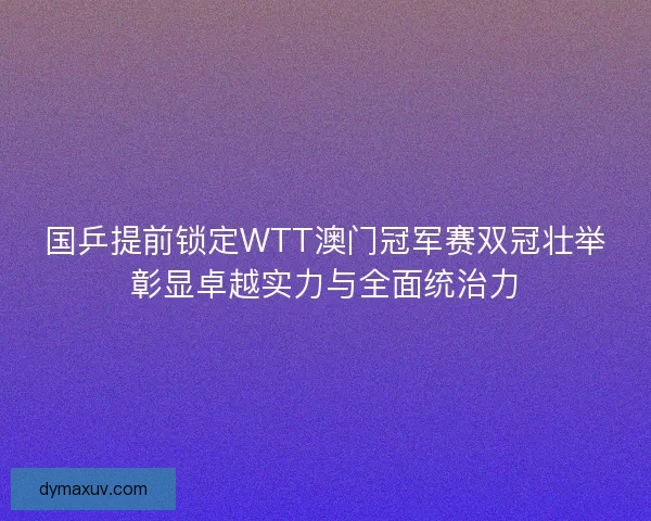 国乒提前锁定WTT澳门冠军赛双冠壮举彰显卓越实力与全面统治力
