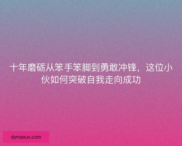 十年磨砺从笨手笨脚到勇敢冲锋，这位小伙如何突破自我走向成功
