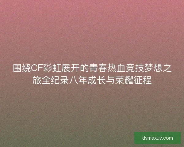 围绕CF彩虹展开的青春热血竞技梦想之旅全纪录八年成长与荣耀征程