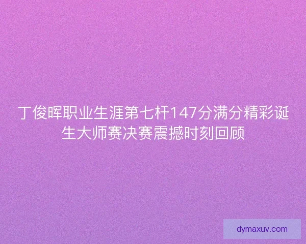 丁俊晖职业生涯第七杆147分满分精彩诞生大师赛决赛震撼时刻回顾