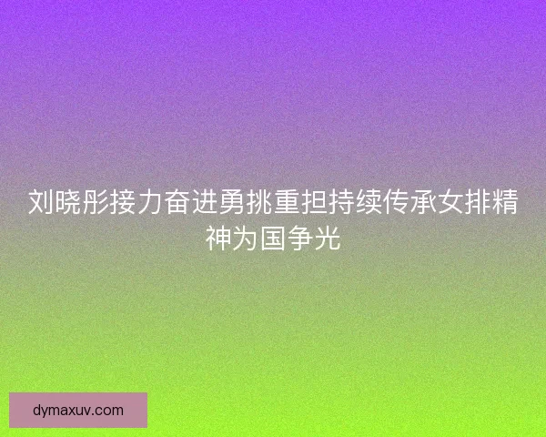 刘晓彤接力奋进勇挑重担持续传承女排精神为国争光