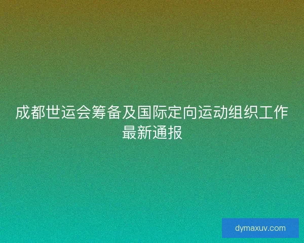 成都世运会筹备及国际定向运动组织工作最新通报